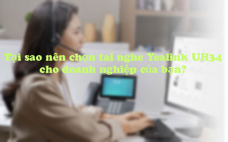 Tại sao nên chọn tai nghe Yealink UH34 cho doanh nghiệp của bạn?